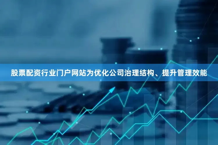 股票配资行业门户网站为优化公司治理结构、提升管理效能