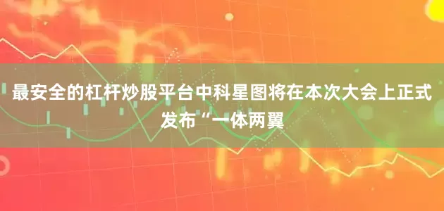 最安全的杠杆炒股平台中科星图将在本次大会上正式发布“一体两翼