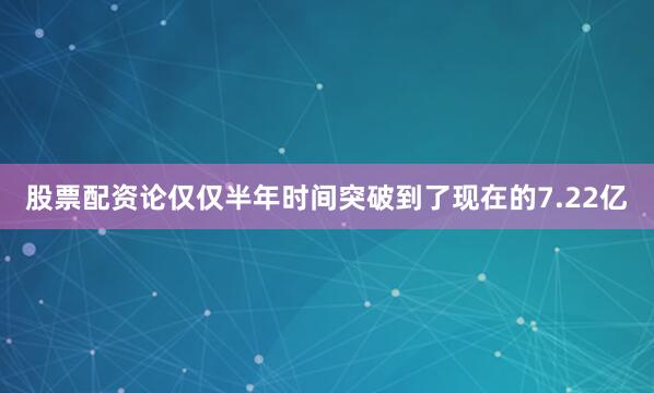 股票配资论仅仅半年时间突破到了现在的7.22亿