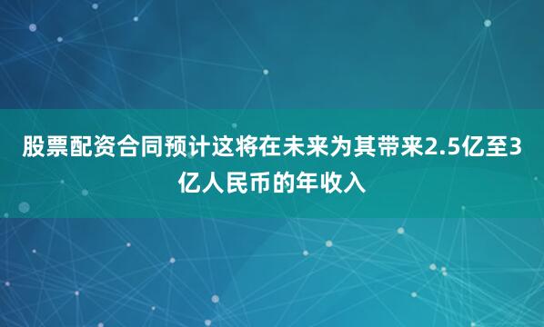 股票配资合同预计这将在未来为其带来2.5亿至3亿人民币的年收入