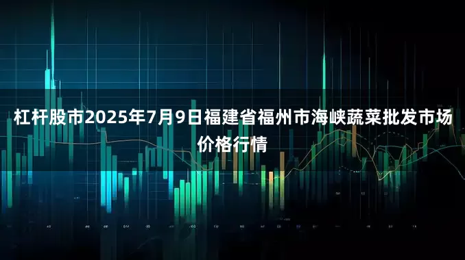 杠杆股市2025年7月9日福建省福州市海峡蔬菜批发市场价格行情