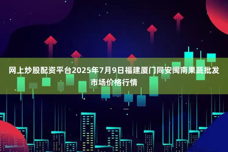 网上炒股配资平台2025年7月9日福建厦门同安闽南果蔬批发市场价格行情